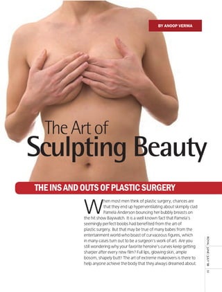 By anoop verma




  The Art of
Sculpting Beauty
The Ins and OuTs Of PlasTIc surgery

            W
                        hen most men think of plastic surgery, chances are
                        that they end up hyperventilating about skimpily clad
                        Pamela Anderson bouncing her bubbly breasts on
            the hit show Baywatch. It is a well known fact that Pamela’s
            seemingly perfect boobs had benefited from the art of
            plastic surgery. But that may be true of many babes from the
            entertainment world who boast of curvaceous figures, which
                                                                                royal	 	June	/	July	’08	




            in many cases turn out to be a surgeon’s work of art. Are you
            still wondering why your favorite heroine’s curves keep getting
            sharper after every new film? Full lips, glowing skin, ample
            bosom, shapely butt! The art of extreme makeovers is there to
            help anyone achieve the body that they always dreamed about.
                                                                                51
 