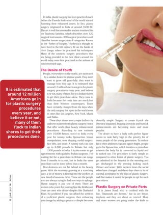 In India, plastic surgery has been practiced much
                         before the Pamela Andersons’ of the world started
                         flaunting their enhanced assets. In fact, plastic
                         surgery originated in India at around 3500 BC.
                         The art is well documented in ancient treatises like
                         the Sushruta Samhita, which describes over 120
                         surgical instruments, 300 surgical procedures and
                         classifies human surgery into 8 categories. Known
                         as the “Father of Surgery,” Sushruta is thought to
                         have lived in the 6th century BC on the banks of
                         river Ganga, where he practiced his techniques.
                         Many of the cosmetic surgery procedures that
                         are being provided in the best clinics around the
                         world today were first practiced in the ashram of
                         this renowned sage.

                         the Desire of youth
                           People, everywhere in the world, are motivated
                            by a similar desire for eternal youth. They don’t
                               want to grow old gracefully; they want to
                                manage how they age. It is estimated that
                                around 12 million Americans go in for plastic
It is estimated that            surgery procedures every year, and believe
  around 12 million             it or not, many of them flock to Indian shores
                                to get their procedures done. They come to
    Americans go in             India because the costs here are much less
for plastic surgery             than their Western counterparts. Times

         procedures             have certainly changed from the days when
                                the only surgery hot spots in the world were
     every year, and            in cities like Los Angeles, New York, Miami
    believe it or not,          and Dallas.
                                   These days almost every major Indian city      absurdly simple. Surgery to create 6-pack abs
       many of them             and town is dotted with plastic surgery clinics   (Pectoral implants), bulging pectorals and buttock
      flock to Indian           that offer world-class beauty enhancement         enhancements are becoming more and more
                                procedures. According to one estimate             popular.
shores to get their             over 10,000 Britons travel to India every            The desire to have a body with perfect figure
  procedures done.              year for tummy tucks, liposuction, breast         seems to rank fairly high in the priority list of
                                manipulation, nose shaping, eyelid surgery,       many people of the young generation. To reduce
                                face-lifts, and more. A tummy tuck can cost       fat in their abdomen, hip and upper thighs, people
                                up to 6,500 pounds in Britain, but only           go in for liposuction, which involves a procedure
                               1,500 pounds in India. It is also easier to get    wherein the body fat is converted to liquid and
                         appointments with qualified Indian surgeons. The         is sucked out. The procedure is fairly simple as
                         waiting list for a procedure in Britain can range        compared to other forms of plastic surgery. You
                         from 6 months to a year, but in India the same           get admitted in the hospital in the morning and
                         procedure can be done in less than a month.              get discharged in the evening looking much
                           Desi denizens are not far behind in the beauty         thinner and sexier. With modern times the social
                         game. With the economy growing at a scorching            ethos have changed and these days there is lot of
                         pace, a lot of money is flowing into the pockets of      societal acceptance to the idea of plastic surgery,
  royal




                         new breed of nouveau riche. These are the people         and that makes it easier for people to opt for such
                         who are always trying to find new ways to splurge.       procedures.
                         Plastic surgery is just one of them. There are
  52	 June	/	July	’08	




                         women who yearn for pouting lips like Rekha and          plastic surgery on private parts
                         there are men who desire dimples like Shahrukh              It is James Bond, who is credited with the
                         Khan. No problem! If you can afford the services         line, “Diamonds are forever,” but so are breast
                         of a proficient plastic surgeon, then enhancing          implants and they are about as coveted. More
                         your image by adding a pout or a dimple becomes          and more women are going under the knife to
 