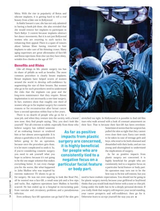 Mitra. With the rise in popularity of Botox and
                       silicone implants, it is getting hard to tell a real
                       beauty from a fake one in Bollywood.
                          In Rakhi Sawant’s case, she has not only admitted
                       to having a boob job done, she also revealed that
                       she would remove her implants to participate in
                       Nach Baliye 3 contest because implants obstruct
                       her dance movements. But it is not just Bollywood
                       women who are resorting to such tactics for
                       enhancing their appeal. There is a spate of rumors
                       about Salman Khan having resorted to hair
                       implants to take care of his thinning crown. Many
                       aging superstars are great aficionados of face-lift
                       and Botox injections. How else can they have shiny,
                       wrinkle-free cheeks at the age of 70?

                       Benefits and Risks
                          Like all things in life, plastic surgery too has
                       its share of pitfalls as well as benefits. The most
                       common procedure is clearly breast implants.
                       Breast implants have helped scores of women
                       around the world to develop self-confidence by
                       augmenting the size of their breasts. But women
                       who go in for such procedures need to understand
                       the risks that the implants can pose and the
                       long-term maintenance that they require. Breast
                       implantation is not necessarily a one-time surgery.
                       In fact, statistics show that roughly one third of
                       women who go in for implant surgery for cosmetic
                       reasons or for reconstruction after breast cancer
                       have a second operation within four to five years.
                          There is no dearth of people who go in for a
                       nose job, and when they venture into the society with a brand       stretched too tight. In Hollywood it is possible to find old film
                       new nose, they find people saying, “Hey, you don’t look like        stars who walk around with a look of constant amazement on
                       yourself.” Not all criticism is subtle, especially from those who   their face. That is because their face-lift has been overdone.
                       believe surgery has robbed someone                                                          Sometimes it seems that the surgeon has
                       of an endearing feature or rendered
                                                                       As far as positive                          pulled the skin so tight that they cannot
                       him or her almost unrecognizable. It is                                                     even close their eyes. Extra care needs
                       always a good idea to do a full research     impacts from plastic                           to be taken in case of teenage girls and
                       before going in for an operation,           surgery are concerned,                          boys, who tend to be both obsessed and
                       because once the procedure gets done,                                                       dissatisfied with their looks, and are too
                       it is lot more complicated to undo it. So,
                                                                    it is highly beneficial                        young and shortsighted to understand
                       if you’re considering cosmetic surgery        for people who are                            the implications of surgery.
                       you need to ask yourself what you
                       hope to achieve, because it’s not going
                                                                    consistently tied to a                           As far as positive impacts from
                                                                                                                   plastic surgery are concerned, it is
                       to be the one magic solution that makes       negative focus on a                           highly beneficial for people who are
                       everything better. It can even change       particular facial feature                       consistently tied to a negative focus on
                       you for the worse, like what happened                                                       a particular facial feature or body part.
                       to John Mullins who was inspired by                or body part.                            An operation may turn out to be the
royal




                       extreme makeover TV shows to go in                                                          best way to fix low self-esteem, but you
                       for surgery. He was not even aspiring to look like Brad Pitt,       need to have realistic expectations. You should not be going in
                       all he wanted was a face-lift, a small nose job and a few nips      for plastic surgery merely because your girlfriend or boyfriend
54	 June	/	July	’08	




                       and tucks. But, eighteen operations later Mullins is horribly       thinks that you would look much better with a nose or chin job.
                       scarred. He has ended up in a hospital in excruciating pain         Going under the knife has to be a deeply personal decision. If
                       from vascular and circulatory problems and a pseudomonas            you really think that surgery will improve your social standing,
                       infection.                                                          your career prospects and self-confidence, then go for it.
                          Even ordinary face-lift operation can go bad if the skin gets    Otherwise learn to accept yourself the way you are. n
 