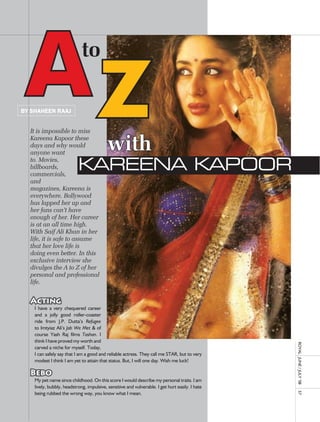 AZ
By shaheen raaJ


  It is impossible to miss
                             to


  Kareena Kapoor these
  days and why would
  anyone want
                                           with
  to. Movies,
  billboards,
  commercials,
                           Kareena Kapoor
  and
  magazines, Kareena is
  everywhere. Bollywood
  has lapped her up and
  her fans can’t have
  enough of her. Her career
  is at an all time high.
  With Saif Ali Khan in her
  life, it is safe to assume
  that her love life is
  doing even better. In this
  exclusive interview she
  divulges the A to Z of her
  personal and professional
  life.

                                     		
  Acting
    I	 have	 a	 very	 chequered	 career	
    and	 a	 jolly	 good	 roller-coaster	
    ride	 from	 J.P.	 Dutta’s	 Refugee	
    to	Imtyiaz	ali’s	Jab We Met	&	of	
    course	 yash	 raj	 films	 Tashan.	 I	
    think	I	have	proved	my	worth	and	
                                                                                                  royal	 	June	/	July	’08	




    carved	a	niche	for	myself.	Today,	
    I	can	safely	say	that	I	am	a	good	and	reliable	actress.	They	call	me	STar,	but	to	very	
    modest	I	think	I	am	yet	to	attain	that	status.	But,	I	will	one	day.	Wish	me	luck!	
    		
  Bebo
    My	pet	name	since	childhood.	on	this	score	I	would	describe	my	personal	traits.	I	am	
    lively,	bubbly,	headstrong,	impulsive,	sensitive	and	vulnerable.	I	get	hurt	easily.	I	hate	
    being	rubbed	the	wrong	way,	you	know	what	I	mean.		
                                                                                                  57
 