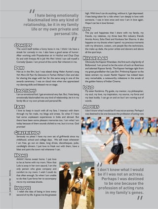 high.	With	love	I	can	do	anything,	without	it,	I	get	depressed.	
                                      I hate being emotionally                                        I	hate	being	taken	for	a	ride	when	I	am	deeply	in	love	with	
                                 blackmailed into any kind of                                         someone.	 I	was	in	love	 once	and	 now	I	 am	in	love	again.	
                                                                                                      Hope	I	can	be	in	love	forever.
                               relationship, be it in my family                                       		
                                   life or my own private and                                         Joy
                                                 personal life.                                       The	 joy	 and	 happiness	 that	 I	 share	 with	 my	 family,	 my	
                                                                                                      friends,	 my	 relatives,	 my	 three	 best	 film	 industry	 friends	
                                                                                                      amrita	arora,	esha	Deol	and	Konkana	Sen	Sharma.	It	also	
                       		                                                                             happens	on	my	shoots	when	I	spend		my	precious	moments	
                       Comedy                                                                         with	my	directors,	costars,	unit	people	like	the	technicians,	
                       The	word	itself	tickles	a	funny	bone	in	me.	I	think	I	do	have	a	               the	make	up	dada,	the	junior	artists	and	dancers	and	above	
                       streak	for	comedy	in	me.	I	also	have	a	good	sense	of	humor.	                   all	the	spot	boys.	
                       after	working	with	Priyadarshan	sir	in	Hulchul	and	Chup Chup                   		
                       Ke	and	with	Imtiyaz	ali	in	Jab We Met	I	think	I	can	call	myself	a	             Khandaan
                       Comedy	Queen.	I	am	proud	of	the	comic	flair	inherent	in	me.		                  obviously	the	Kapoor	Khandaan,	the	first	such	a	big	family	of	
                       		                                                                             Bollywood.	I	am	proud	to	be	the	scion	of	such	an	illustrious	
                       Don                                                                            and	talented	Kapoor	family.	The	Kapoor	heritage	right	from	
                       not	as	in	the	film,	but	I	was	elated	doing	Helen	auntie’s	song	                my	great	grandfather	the	late	Shri.	Prithiviraj	Kapoor	to	the	
                       Yeh Mera Dil Pyar Ka Deewana	in	Farhan	akhtar’s	Don	and	also	                  latest	 entrant	 my	 cousin	 ranbir	 Kapoor	 has	 indeed	 been	
                       for	sharing	the	stage	with	her	for	the	same	song	in	one	of	the	                very	remarkable,	a	noteworthy	milestone	in	the	annals	of	
                       awards	ceremony.	I	was	on	cloud	nine	when	she	appreciated	                     the	golden	history	of	Indian	Cinema.	
                       my	dancing	skills	and	blessed	me	on	stage.	                                    		
                       		                                                                             Lolo
                       Emotions                                                                       My	sister	Karishma.	My	guide,	my	mentor,	my	philosopher,	
                       I	am	an	emotional	fool.	I	get	emotional	very	fast.	But,	I	hate	being	          my	soul,	my	love,	my	inspiration,	my	source,	my	force	and	
                       emotionally	blackmailed	into	any	kind	of	relationship,	be	it	in	my	            my	best	buddy.	I	can	go	on	and	on	but	I	am	running	out	of	
                       family	life	or	my	own	private	and	personal	life.		                             words.			
                       		                                                                             		
                       Fans                                                                           Movies
                       I	 love	 to	 keep	 in	 touch	 with	 all	 my	 fans.	 I	 interact	 with	 them	   I	don’t	know	what	I	would	be	if	I	was	not	an	actress.	Perhaps	I	
                       through	 my	 fan	 mails,	 my	 blogs	 and	 smses.	 So	 what	 if	 I	 have	       was	destined	to	be	one	because	the	profession	of	acting	runs	
                       had	 some	 unpleasant	 experiences	 in	 India	 and	 abroad.	 But	
                       there	have	been	some	pleasant	memories	too.	I	am	what	I	am	
                       today	because	of	them	sounds	clichéd	to	me,	but	it	is	true.	God	
                       promise!	
                       		
                       Girlfriends
                       Seriously	 no	 jokes!	 I	 have	 my	 own	 set	 of	 girlfriends	 since	 my	
                       childhood,	 school	 and	 college	 days.	 	 We	 still	 meet	 whenever	
                       I	 am	 free,	 go	 out	 on	 dates,	 long	 drives,	 discotheques,	 pubs,	
                       candlelight	 dinners.	 I	 just	 love	 to	 freak	 out	 with	 them,	 have	 a	
                       blast	and	paint	the	town	red	whenever	I	can.		
                       		
                       Home
                       ahhhh!	 Home	 sweet	 home.	 I	 just	 love	
                       to	be	at	home	with	my	mom.	now	that	
                       lolo	is	away	in	her	own	sasural,	I	am	the	
                       only	 person	 who	 gives	 company	 and	
                                                                                                                    I don’t know what I would
royal




                       comfort	 to	 my	 mom.	 I	 wish	 I	 could	 do	
                       that	often	enough.	So	when	I	am	unable	                                                      be if I was not an actress.
                       to	do	that	I	just	force	her	to	accompany	                                                       Perhaps I was destined
58	 June	/	July	’08	




                       me	to	my	overseas	shoots.		
                       		                                                                                               to be one because the
                       In love                                                                                       profession of acting runs
                       	 I	 relish	 the	 idea	 of	 being	 in	 love	 every	
                       second	of	my	life.	It	gives	me	the	greatest	
                                                                                                                         in my family’s genes.
 