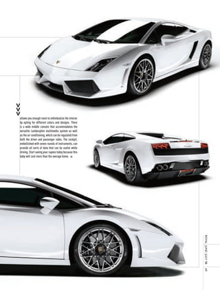 allows you enough room to individualize the interior
by opting for different colors and designs. There
is a wide middle console that accommodates the
versatile Lamborghini multimedia system as well
as the air conditioning, which can be regulated from
both the driver and passenger sides. The cockpit,
embellished with seven rounds of instruments, can
provide all sorts of data that can be useful while
driving. Start saving your rupees today because this
baby will cost more than the average home. n




                                                       royal	 	June	/	July	’08	
                                                       69
 