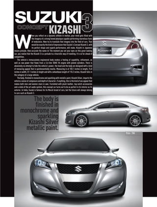 Suzuki
   ConCept
                                              Kizashi                                    3
W
                       hen you reflect on a dynamic athlete in motion, your mind gets filled with
                       the imagery of a strong honed physique capable performing marvelous feats
                       of endurance. Now try to translate that imagery into the field of cars. That
                       would be exactly the kind of impression that Suzuki’s Concept Kizashi 3, with
                       its perfect shape and superb performance, will make. Kizashi in Japanese
means prelude. How accurate the name is! The moment you set your eyes on this great looking
car, you realize that the Kizashi 3 is a prelude to a futuristic way of traveling. It is so far ahead of
competition.
    The vehicle’s immaculately engineered body evokes a feeling of capability, refinement, as
well as raw power that flows from a 3.6-liter DOHC V6 engine with plated cylinders. There is
absolutely no attempt to hide the vehicle’s power; the hood and the body are designed with a kind
of menacing appeal that is quintessentially macho. Measuring in at 183.1 inches in length, 74.8
inches in width, 57.1 inches in height and with a wheelbase length of 110.2 inches, Kizashi falls in
the category of a large vehicle.
    The body, finished in monochrome and sparkling with metallic paint, Kizashi Silver, imparts the
vehicle a sense of composure and depth of character; if anything, this is the kind of sex appeal that
makes both men and women stare in awe. Furnished with plush leather, top-notch accessories
and a state of the art audio system, this concept car turns out to be as perfect in its interior as its
exterior. In India, Suzuki is famous for its Maruti brand of cars, but the future will always belong
to cars such as Kizashi 3.

            The body is
             finished in
       monochrome and
              sparkling
          Kizashi Silver
         metallic paint.
                                                                                                           Price - TBA
 