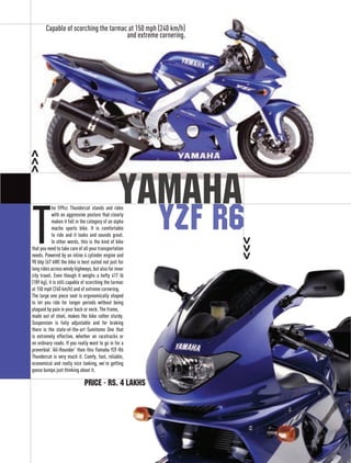 Capable of scorching the tarmac at 150 mph (240 km/h)
                                       and extreme cornering.




                                                  Yamaha
T
            he 599cc Thundercat stands and rides
            with an aggressive posture that clearly
            makes it fall in the category of an alpha
            macho sports bike. It is comfortable
            to ride and it looks and sounds great.
            In other words, this is the kind of bike
that you need to take care of all your transportation
needs. Powered by an inline 4 cylinder engine and
90 bhp (67 kW) the bike is best suited not just for
long rides across windy highways, but also for inner
city travel. Even though it weighs a hefty 417 lb
(189 kg), it is still capable of scorching the tarmac
at 150 mph (240 km/h) and of extreme cornering.
The large one piece seat is ergonomically shaped
to let you ride for longer periods without being
plagued by pain in your back or neck. The frame,
made out of steel, makes the bike rather sturdy.
Suspension is fully adjustable and for braking
there is the state-of-the-art Sumitomo One that
is extremely effective, whether on racetracks or
on ordinary roads. If you really want to go in for a
proverbial ‘All-Rounder’ then this Yamaha YZF-R6
Thundercat is very much it. Comfy, fast, reliable,
economical and really nice looking, we’re getting
goose bumps just thinking about it.
                                                                royal	 	June	/	July	’08	




                              Price - Rs. 4 lakhs
                                                                71
 
