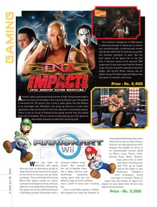 The artificial intelligence in TNA Impact
                                                                                                              is advanced enough to allow you to choose
                                                                                                              your wrestling style, customize your moves
                                                                                                              and decide what kind of clothing you prefer
                                                                                                              the ultimate champion to wear. But the
                                                                                                              best aspect of the game lies in the fact
                                                                                                              that it features some of the topmost TNA
                                                                                                              superstars. If you have ever had the fantasy
                                                                                                              to get into the ring with superstars like Kurt
                                                                                                              Angle, Jeff Jarrett, Rhino, Samoa Joe, AJ
                                                                                                              Styles, Sting, Christian Cage and Abyss then
                                                                                                              this game is a dream come true.


                                                                                                                           Price - Rs. 2,400



                       A   frenetic style, a quick pace and a series of high-flying moves make it
                           seem as if you are actually in the ring wrestling for your life against
                       a fearsome foe. Of course, this is only a video game, but the bedlam
                       is so excitingly real. Wrestlers can jump up and try to crush their
                       opponents, they can fly and hit from the side with a resounding impact.
                       There is just so much of heated action going around that you hardly
                       have time to breathe. All you can do is keep playing your best game as
                       it             skyrockets towards an adrenalin pumping high.




                                                                                                                         choose which Nintendo characters
                                                                                                                         they wish to race as. Best thing is
                                                                                                                         that you can even play as yourself.
                                                                                                                         Imagine the delight of racing in
                                                                                                                         an unpredictable cartoon world
                                                                                                                         as Mario, Luigi, Peach, Yoshi,
                                                                                                                         Donkey Kong, Wario, Bowser,
                                                                                                                                Toad, and a host of other

                                   W   hen you have an
                                       obsession with speed
                        then you have no alternative except to
                                                                      viciously random cruel
                                                                      streak. But beneath
                                                                      the veil of bedlam there
                                                                                                                                 new faces including your
                                                                                                                                 own! Pick up an avatar
                                                                                                                                 and let the battle to win
royal




                        keep searching for every inch of space        lies a deep, precise, and                                  Mushroom        Kingdom’s
                        on the track so that you can go faster        technically      rewarding                               most prestigious racing
                        and faster. That is the kind of thrill that   racing game that you can
72	 June	/	July	’08	




                                                                                                                          cup begin in earnest. Plenty of
                        Mario Kart packs amidst its classic           afford to play for hours without              power-ups and oodles of objects for
                        confusion and slapstick chaos. Intense,       even a whiff of ennui ever touching        players to slow down other drivers only
                        addictive and powerfully exhilarating,        you.                                       add to the excitement.
                        this game has all but perfected the art          Like in most Mario games, in Mario
                        of blending cartoon foolishness with a        Kart players too enjoy the freedom to              Price - Rs. 2,000
 