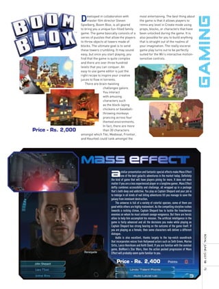 D    eveloped in collaboration with
                         master film director Steven
                    Spielberg, Boom Blox, is all geared
                                                                     most entertaining. The best thing about
                                                                     the game is that it allows players to
                                                                     remix any level in Create mode using
                    to bring you a unique fun-filled family          props, blocks, or characters that have
                    game. The game basically consists of a           been unlocked during the game. It is
                    series of puzzles that allow the players         also possible for you to build anything
                    to throw objects at towers made of               that is straight out of the realms of
                    blocks. The ultimate goal is to send             your imagination. The really visceral
                    these towers crumbling. It may sound             game play turns out to be perfectly
                    easy, but once you start playing, you            suited for the Wii’s interactive motion-
                    find that the game is quite complex              sensitive controls.
                    and there are over three hundred
                    levels that you can conquer. An
                    easy to use game editor is just the
                    right recipe to inspire your creative
                    juices to flow in torrents.
                       There are brain-twisting
                                     challenges galore.
                                     You interact
                                     with amusing
                                     characters such
                                     as the block-laying
                                     chickens or baseball-
                                     throwing monkeys
                                     prancing across four
                                     themed environments.
                                     In fact, there are more
Price - Rs. 2,000                    than 30 characters
                    amongst which Tiki, Medieval, Frontier,
                    and Haunted could rank amongst the




                    MAss EffEct
                                          A         stellar presentation and fantastic special effects make Mass Effect
                                                    one of the best galactic adventures in the market today. Definitely
                                          the kind of game that will have players pining for more. It does not even
                                          matter if you are a less experienced player or a longtime gamer, Mass Effect
                                          deftly combines accessibility and challenge, all wrapped up in a package
                                          that’s both deep and addictive. You play as Captain Shepard and your job is
                                          to indulge in all kinds of nail biting adventures till you manage to save the
                                          galaxy from imminent destruction.
                                              The universe is full of a variety of colorful species; some of them are
                                          good while others are highly malevolent. As the compelling storyline rushes
                                          towards a rocking climax, Captain Shepard has to tackle the treacherous
                                          enemies on whom he must unleash savage vengeance. But there are heroic
                                          allies to help him accomplish his mission. The artificial intelligence in the
                                          game is fairly advanced and all the decisions you make while playing as
                                          Captain Shepard has strong bearing on the outcome of the game itself. If
                                          you are playing as a female, then some characters will deliver a different
                                          dialogue.
                                                                                                                          royal	 	June	/	July	’08	




                                              Audio is also excellent, thanks largely to the top-notch soundtrack
                                          that incorporates voices from Hollywood actors such as Seth Green, Marina
                                          Sirtis, Lance Henriksen and Keith David. If you are familiar with the seminal
                                          game, BioWare’s Star Wars, then the action packed progression of Mass
                                          Effect will probably seem quite familiar to you.

                                               Price - Rs. 2,400
                                                                                                                          73
 
