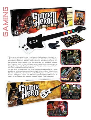 T    his game rocks, quite literally. If you have ever harbored a secret desire to be a
     mesmerizing guitarist and a pop idol, here is your chance to have your fantasy
fulfilled within the realms of a video game. Guitar Hero III enables you to strum your
way through all kinds of venues - from hole-in-the-wall bars to sold-out stadiums.
And if you opt to play in the new multi-player action inspired battle mode, then you get
transported into a world of exciting rock venues, where you can even compete for the
title of the world’s most legendary rock star.
The best part of the game comes from the incorporation of new song tracks. It is now
possible for you to download content from multiple platforms. Some of the featured
hits include all time favorites like- Rock And Roll All Night (as made famous by Kiss)
School’s Out (by Alice Cooper) Cult of Personality (by Living Colour) Barracuda (by
Heart). All you need now is to find some groupies! Just don’t wake the parents.
 