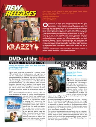 NEW                                                                                                 enTerTaInMenT



RELEASES
                                                              Cast: Arshad Warsi, Diya Mirza, Irfan Khan, Rajpal Yadav, Suresh
                                                              Menon, Rajat Kapoor, Zakir Hussain, Juhi Chawla
                                                              Director: Jaideep Sen
                                                              Producer: Rakesh Roshan
                                                              Music: Rajesh Roshan
                                                              Lyrics: Javed Akhtar



                                                              O
                                                                        ne thing is for sure, after seeing this movie, you are going
                                                                        to emerge from the theatre with a big smile on your face.
                                                                        The movie is a laugh out loud comedy. The film is about four
                                                              crazy guys who are being treated by an extra-sensitive doctor by the
                                                              name of Sonali (Juhi Chawla). The four crazy guys happen to be Irrfan
                                                              Khan, Arshad Warsi, Suresh Menon, and our personal favorite Rajpal
                                                              Yadav, who manages to make us laugh in every movie he acts in.
                                                              There is no end to the ways by which a man can prove that he is
                                                              crazy. So you can expect the protagonists of Krazzy 4 to display
                                                              unique idiosyncrasies. There is Raja (Arshad Warsi) who is very short
                                                              tempered. Dabboo (Suresh Menon) can hear and understand but
                                                              doesn’t talk even though he can. Gangadhar (Rajpal Yadav) believes he




krazzy4
                                                              is a freedom fighter from Gandhi’s time. Then there is the inimitable
                                                              Dr. Mukharjee (Irfan Khan) who is always losing himself one way or
                                                              the other.
                                                              Additional entertainment value comes from stylish item numbers by
                                                              Hrithik Roshan, Shahrukh Khan and Rakhi Sawant.




DVDs of the Month
over her dead body                                                                 Flight oF the living
Starring: Eva Longoria Parker, Paul Rudd, Lake Bell,                                   DeaD, outbreak
Lindsay Sloane, Stephen Root
Director: Jeff Lowell                                                                      on a Plane
T     his movie has all the ingredients for a romantic comedy
      (read chick flick) so it’s best viewed with a girlfriend or
wife. Paul Rudd plays the role of the inimitable Henry who is a
                                                                                                           Starring: David Chisum,
                                                                                                           Kristen Kerr
                                                                                                           Director: Scott Thomas
bumbling veterinarian and deeply in love with his bossy fiancée
Kate (Eva Longoria). The movie takes off when they get married
and are preparing for a gala reception to which all their friends
and relatives are invited. Kate is busy delivering orders to a team
                                                                                                           D     ead can be more interesting
                                                                                                                 than the living, especially if it is
                                                                                                           a Hollywood film. The corpses are
of caterers, when the angel ice sculpture arrives without wings.                                           back and they are ravenous for a
But Kate won’t tolerate such a transgression, she picks up a huge                                          mouthful of meat. Flight of the Living
fight with the sculptor and in the ensuing commotion the heavy                                             Dead: Outbreak on a Plane turns out
ice maiden falls on her sending her on a non-stop journey to                                               to be yet another rendition of the
heaven.                                                                                                    famous living dead genre that enjoys
Henry is devastated by her death, but the best thing is that even                                          cult following around the world. This
in his devastation he manages to conjure enough lighthearted                                               time the corpses come to life inside
                           moments that will keep you laughing all    a plane during mid-flight which gives no one the option to run. The
                           the way. He refuses to see any other       passengers have to fight or die.
                           woman, as he can’t bear the thought        A routine flight between Los Angles and Paris turns into a nightmare
                           of betraying Kate’s memory. An year        due to the doings of a renegade group of scientists who smuggle
                           passes by, before his concerned sister     abroad a corpse infected with a genetically engineered virus capable
                                                                                                                                                        royal	 	June	/	July	’08	




                           arranges for a psychic called Ashley to    of reanimating the dead. In mid-flight the aircraft encounters massive
                           tell him that Kate would have wanted       turbulence and in the ensuing commotion the dead body gets released
                           him to date other women and move           from the cargo hold. The living corpse that gets released attacks others
                           forward. One thing leads to next and       in the plane creating many more zombies.
                           it ends with the psychic (Lake Bell)       The uninfected passengers and crew must fight for their survival aboard
                           falling in love with Henry. But Kate is    the plane. To make matters worse the zombies have superhuman
                           watching from heaven and she is not        abilities. They can sprint and leap over long distances and are very
                           prepared to let Henry be seduced. Her      durable; in fact, in one thrilling sequence a zombie manages to survive
                           ghost arrives to wreck havoc on Ashley     despite being thrown into the plane’s engine. Talk about a flight from
                                                                                                                                                        77




                           and that’s when the real fun begins.       hell! Better fly Kingfisher next time.
 