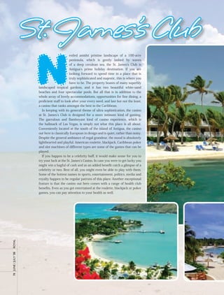 St. James’s Club
                        N
                                               estled amidst pristine landscape of a 100-acre
                                               peninsula, which is gently lashed by waves
                                               of a deep cerulean sea, the St. James’s Club is
                                               Antigua’s prime holiday destination. If you are
                                               looking forward to spend time in a place that is
                                               truly sophisticated and majestic, this is where you
                                               have to be. The property boasts of many superbly
                        landscaped tropical gardens, and it has two beautiful white-sand
                        beaches and four spectacular pools. But all that is in addition to the
                        whole array of lovely accommodations, opportunities for fine dining, a
                        proficient staff to look after your every need, and last but not the least,
                        a casino that ranks amongst the best in the Caribbean.
                           In keeping with its general theme of ultra sophistication, the casino
                        at St. James’s Club is designed for a more intimate kind of gaming.
                        The garrulous and flamboyant kind of casino experience, which is
                        the hallmark of Las Vegas, is simply not what this place is all about.
                        Conveniently located at the south of the island of Antigua, the casino
                        out here is classically European in design and is quiet, rather than noisy.
                        Despite the general ambiance of regal grandeur, the mood is absolutely
                        lighthearted and playful. American roulette, blackjack, Caribbean poker
                        and slot machines of different types are some of the games that can be
                        played.
                           If you happen to be a celebrity buff, it would make sense for you to
                        try your luck at the St. James’s Casino. In case you were to get lucky you
                        might win a bagful of cash and as an added benefit catch a glimpse of a
                        celebrity or two. Best of all, you might even be able to play with them.
                        Some of the hottest names in sports, entertainment, politics, media and
                        royalty happen to be regular patrons of this place. Another exceptional
                        feature is that the casino out here comes with a range of health club
                        benefits. Even as you get entertained at the roulette, blackjack or poker
                        games, you can pay attention to your health as well.
royal
78	 June	/	July	’08	
 