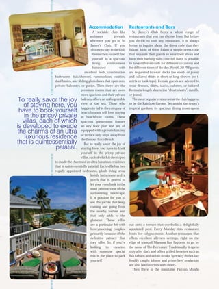 Accommodation                   Restaurants and Bars
                                               A sociable club like         St. James’s Club hosts a whole range of
                                            ambiance           prevails   restaurants that you can choose from. But before
                                             wherever you go in St.       you decide to visit any restaurant, it is always
                                             James’s Club. If you         better to inquire about the dress code that they
                                             choose to stay in the Club   follow. Most of them follow a simple dress code
                                              Rooms then you will find    that requests their guests to wear their shoes and
                                              yourself in a spacious      have their bathing suits covered. But it is possible
                                               living     environment     to have different code for different occasions and
                                               furnished           with   for different times of the day. Post 6.30 PM guests
                                       excellent beds, combination        are requested to wear slacks (no shorts or jeans)
                bathrooms (tub/shower), commodious vanities,              and collared shirts in short or long sleeves (no t-
                dual basins, and sliding-glass doors that open onto       shirts or tank tops). Female guests are advised to
                private balconies or patios. Then there are the           wear dresses, skirts, slacks, culottes, or tailored
                                    premium rooms that are even           Bermuda-length shorts (no “short shorts”, cutoffs,
                                    more spacious and their private       or jeans).
 To really savor the joy            balcony offers an unforgettable         The most popular restaurant at the club happens

   of staying here, you             view of the sea. Those who
                                    happen to fall in the category of
                                                                          to be the Rainbow Garden. Set amidst the resort’s
                                                                          tropical gardens, its spacious dining room opens
  have to book yourself             beach hounds will love staying
    in the pricey private           in beachfront rooms. These
   villas, each of which            spacious guestrooms feature
is developed to exude               an airy floor plan and are all
 the charms of an ultra             equipped with a private balcony

    luxurious residence             or terrace only steps away from
                                    the famous Coco Beach.
that is quintessentially               But to really savor the joy of
                 palatial.          staying here, you have to book
                                    yourself in the pricey private
                                    villas, each of which is developed
                to exude the charms of an ultra luxurious residence
                that is quintessentially palatial. Each villa has two
                regally appointed bedrooms, plush living area,
                                             lavish bathrooms and a
                                             porch that is geared to
                                             let your eyes bask in the
                                             most pristine view of the
                                             surrounding landscape.
                                             It is possible for you to
                                             see the yachts that keep
                                             coming and going from
                                             the nearby harbor and
                                             that only adds to the
                                             glamour. These villas
                                             are a particular hit with    out onto a terrace that overlooks a delightfully
                                             honeymooning couples,        appointed pool. Every Monday this restaurant
                                             primarily because of the     hosts live calypso music. Another restaurant that
                                             definitive privacy that      offers excellent alfresco settings, right on the
                                             they offer. So, if you’re    edge of tranquil Mamora Bay happens to go by
                                             looking     to   vacation    the name of The Docksider. Traditionally it opens
                                             with someone special         only after dark and offers grilled favorites such as
                                             this is the place to park    fish kebabs and sirloin steaks. Specialty dishes like
                                             yourself.                    freshly caught lobster and prime beef tenderloin
                                                                          are also hot favorites with diners.
                                                                             Then there is the inimitable Piccolo Mondo
 
