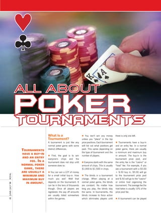Poker
                       TournamenTs
                                         What is a                         l You don’t win any money          there is only one left.
                                         tournament?                       unless you “place” in the top
                                         A tournament is just like any     prize positions. Each tournament   l Tournaments have a buy-in
                                         normal poker game with some       will list out what positions get   and an entry fee. In a normal
                                         distinct differences.             paid. This varies depending on     poker game, there are usually
                       TournamenTs
                                                                           the type of tournament and the     a minimum and maximum buy
                       have a buy-in
                                         l First, the goal is to win       number of players.                 in amount. The buy-in is the
                       and an enTry
                                         everyone’s chips and the                                             tournament prize pool, and
                             fee. in a   tournament does not stop until    l Everyone starts with the same    the entry fee is the “casino” or
                       normal poker      someone does so.                  amount of chips. This is usually   “host” fee. For example, if you
                         game, There                                       $1,000 to $1,500 in chips.         see a tournament with a $5.00
                       are usually a     l You can win a LOT of money                                         + $.50 buy in, $5.00 will go
royal




                        minimum and      for a small initial buy-in. How   l The blinds in a tournament       to the tournament prize pool
                        maximum buy      much you ask? Well that           change. When playing at a          and $.50 will go to the “casino”
                          in amounT.     depends on the tournament. It     normal poker game, the blinds      or online host organizing the
82	 June	/	July	’08	




                                         can be in the tens of thousands   are constant. No matter how        tournament. The average fee the
                                         though. Once all players are      long you play, the blinds stay     host takes is usually 10% of the
                                         registered, the pay off amounts   the same. In tournaments, the      prize pool fee.
                                         are usually listed somewhere      blinds increase to force action
                                         within the games.                 which eliminates players until     l A tournament can be played
 