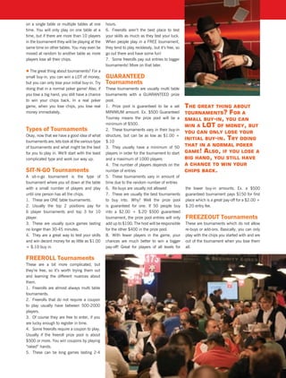 on a single table or multiple tables at one      hours.
time. You will only play on one table at a       6. Freerolls aren’t the best place to test
time, but if there are more than 10 players      your skills as much as they test your luck.
in the tournament they will be playing at the    When people play in a FREE tournament,
same time on other tables. You may even be       they tend to play recklessly, but it’s free, so
moved at random to another table as more         go out there and have some fun!
players lose all their chips.                    7. Some freerolls pay out entries to bigger
                                                 tournaments! More on that later.
l The great thing about tournaments? For a
small buy-in, you can win a LOT of money,        GUaranteeD
but you can only lose your initial buy-in. Try   tournaments
doing that in a normal poker game! Also, if      These tournaments are usually multi table
you lose a big hand, you still have a chance     tournaments with a GUARANTEED prize
to win your chips back. In a real poker          pool.
game, when you lose chips, you lose real         1. Prize pool is guaranteed to be a set           The greaT Thing abouT
money immediately.                               MINIMUM amount. Ex. $500 Guaranteed               TournamenTs? for a
                                                 Tourney means the prize pool will be a            small buy-in, you can
                                                 minimum of $500.
                                                                                                   win a loT of money, buT
types of tournaments                             2. These tournaments vary in their buy-in
                                                                                                   you can only lose your
Okay, now that we have a good idea of what       structure, but can be as low as $1.00 +
                                                                                                   iniTial buy-in. Try doing
tournaments are, lets look at the various type   $.10
of tournaments and what might be the best        3. They usually have a minimum of 50              ThaT in a normal poker
for you to play in. We’ll start with the least   players in order for the tournament to start      game! also, if you lose a
complicated type and work our way up.            and a maximum of 1000 players                     big hand, you sTill have
                                                 4. The number of players depends on the           a chance To win your
sit-n-Go tournaments                             number of entries                                 chips back.
A sit-n-go tournament is the type of             5. These tournaments vary in amount of
tournament where you sit down at the table       time due to the random number of entries
with a small number of players and play          6. Re-buys are usually not allowed                the lower buy-in amounts. Ex. a $500
until one person has all the chips.              7. These are usually the best tournaments         guaranteed tournament pays $150 for first
1. These are ONE table tournaments.              to buy into. Why? Well the prize pool             place which is a great pay-off for a $2.00 +
2. Usually the top 2 positions pay for           is guaranteed for one. If 50 people buy           $.20 entry fee.
6 player tournaments and top 3 for 10            into a $2.00 + $.20 $500 guaranteed
player.                                          tournament, the prize pool entries will only      FreeZeoUt tournaments
3. These are usually quick games lasting         add up to $100. The host will be responsible      These are tournaments which do not allow
no longer than 30-45 minutes.                    for the other $400 in the prize pool.             re-buys or add-ons. Basically, you can only
4. They are a great way to test your skills      8. With fewer players in the game, your           play with the chips you started with and are
and win decent money for as little as $1.00      chances are much better to win a bigger           out of the tournament when you lose them
+ $.10 buy in.                                   pay-off! Great for players of all levels for      all.

FreeroLL tournaments
These are a bit more complicated, but
they’re free, so it’s worth trying them out
and learning the different nuances about
them.
1. Freerolls are almost always multi table
tournaments.
2. Freerolls that do not require a coupon
to play usually have between 500-2000
players.
3. Of course they are free to enter, if you
are lucky enough to register in time.
4. Some freerolls require a coupon to play.
Usually if the freeroll prize pool is about
$500 or more. You win coupons by playing
“raked” hands.
5. These can be long games lasting 2-4
 
