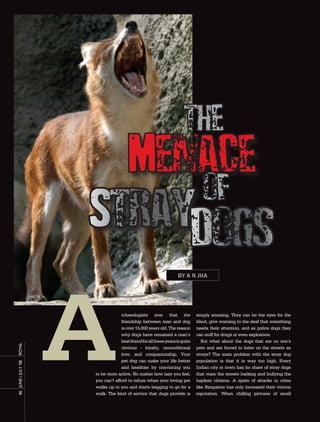 the
                         Menace
                             of
                       Straydogs
                                                                    By a n Jha




                                    rchaeologists aver that the                simply amazing. They can be the eyes for the
                                    friendship between man and dog             blind, give warning to the deaf that something
                                    is over 15,000 years old. The reason       needs their attention, and as police dogs they
                                    why dogs have remained a man’s             can sniff for drugs or even explosives.
                                    best friend for all these years is quite      But what about the dogs that are no one’s
royal




                                    obvious - loyalty, unconditional           pets and are forced to loiter on the streets as
                                    love, and companionship. Your              strays? The main problem with the stray dog
                                    pet dog can make your life better          population is that it is way too high. Every
86	 June	/	July	’08	




                                    and healthier by convincing you            Indian city or town has its share of stray dogs
                       to be more active. No matter how lazy you feel,         that roam the streets barking and bullying the
                       you can’t afford to refuse when your loving pet         hapless citizens. A spate of attacks in cities
                       walks up to you and starts begging to go for a          like Bangalore has only increased their vicious
                       walk. The kind of service that dogs provide is          reputation. When chilling pictures of small
 