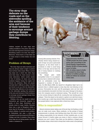 The stray dogs
defecate on the
roads and on the
sidewalks spoiling
the ambiance of the
area and because
of their tendency
to scrounge around
garbage dumps
they contribute to
littering.


children mauled by stray dogs start
making headlines in the press, then even
the most avid dog lover is bound to cringe.
Something needs to be done. But what?
Moreover, whose fault is it that there are                                               DISTURBING
so many strays in every Indian city and                                                  FACTS
town?                                           running after passing vehicles. Two-        l Approximately 40,000 to
                                                wheeler drivers being chased by a              70,000 people die from rabies
Problem of Strays                               pack of dogs can prove particularly            every year according to the
                                                                                               World Health Organization.
                                                dangerous, as the driver tends to
   The stray dogs are fairly territorial and    accelerate in order to avoid being          l Nearly 30,000 of these deaths
they are always ready to fight to protect       bitten on his legs and he faces the            occur in India.
their turf from other strays. When a newer      risk of losing balance or crashing          l 96% of rabies cases in India
                                                                                               are caused by stray dogs.
dog steps into a street that other dogs         into something.
                                                                                            l Nearly 2.2 million people in
have their claim on, there ensues a very           The     danger     gets     vastly
                                                                                               India are bitten by animals
noisy altercation, which mostly entails         exemplified when it is an airport’s
                                                                                               every year.
of lots of barking. At times such noisy         runway that is infested with strays.
incidents happen during the nights and          Such an unthinkable event has
disturb the residents. Many old people          happened a number of times in
and kids find it difficult to sleep, but they   India. On 28th March 2008, the takeoff of a Kingfisher flight had to be
are forced to put up with the discomfort.       aborted when it collided against a stray dog that was loitering on the
The stray dogs defecate on the roads and        runway. Fortunately the crew and 25 passengers were not hurt and
on the sidewalks spoiling the ambiance          were immediately evacuated, but there was minor damage to the plane.
of the area and because of their tendency       Later the company issued a statement saying, “The aircraft hit a dog
to scrounge around garbage dumps they           on the runway during its take-off roll, causing the nose landing gear to
contribute to littering.                        collapse.” Even the airport in the nation’s capital is not safe from strays.
   Children who are too small to defend         Few months ago a rabid dog entered Delhi international airport and bit
themselves get frequently targeted by           four people before it was captured after a three-hour chase.
packs of stray dogs. Sometimes such
attacks result in tragic deaths. Recently       Who is responsible?
                                                                                                                               royal	 	June	/	July	’08	




there was a case in Bangalore where a
stray dog bit 20 people, 6 of whom were           Almost everyone enjoys taking care of his pet dog, but feeding a stray
school children. In another such incident,      may not make much sense. Many residents, on the pretext of being
at Hyderabad, last year, a stray dog            compassionate to animals, start feeding stray dogs. But when it comes
managed to enter the campus of a Woman’s        to taking responsibility for the behavior of their roadside pets, no one
College and bite 8 students. Even when          comes forward. It hardly makes any sense to feed a creature whose
stray dogs are not biting people, they can      behavior you can’t control. Then there are the plethora of illegal meat
                                                                                                                               87




create a nuisance by simply barking and         and chicken shops, which tend to dump their waste meat in the garbage
 