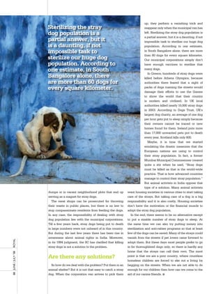 up, they perform a vanishing trick and
                       Sterilizing the stray                                                    reappear only when the municipal van has
                       dog population is a                                                      left. Sterilizing the stray dog population is
                                                                                                a partial answer, but it is a daunting, if not
                       partial answer, but it                                                   impossible task to sterilize our huge dog
                       is a daunting, if not                                                    population. According to one estimate,
                       impossible task to                                                       in South Bangalore alone, there are more
                                                                                                than 60 dogs for every square kilometer.
                       sterilize our huge dog                                                   Our municipal corporations simply don’t
                       population. According to                                                 have enough vaccines to sterilize that
                       one estimate, in South                                                   many dogs.
                                                                                                   In Greece, hundreds of stray dogs were
                       Bangalore alone, there                                                   killed before Athens Olympics, because
                       are more than 60 dogs for                                                authorities there feared that a sight of
                       every square kilometer.                                                  packs of dogs roaming the streets would
                                                                                                damage their efforts to use the Games
                                                                                                to show the world that their country
                                                                                                is modern and civilized. In UK local
                                                                                                authorities killed nearly 10,000 stray dogs
                                                                                                in 2003. According to Dogs Trust, UK’s
                                                                                                largest dog charity, an average of one dog
                                                                                                per hour gets put to sleep simply because
                                                                                                their owners cannot be traced or new
                                                                                                homes found for them. Ireland puts more
                                                                                                than 17,000 unwanted pets put to death
                                                                                                every year. Scotland kills only 800.
                                                                                                   Maybe, it is time that we started
                                                                                                emulating the drastic measures that the
                                                                                                European nations are using to control
                                                                                                their stray population. In fact, a former
                                                                                                Mumbai Municipal Commissioner created
                                                                                                quite a stir when he said, “Stray dogs
                                                                                                must be killed as that is the world-wide
                                                                                                practice. That is how advanced countries
                                                                                                manage to control their stray population.”
                                                                                                But animal activists in India oppose that
                                                                                                type of a solution. Many animal activists
                       dumps or in vacant neighborhood plots that end up          want housing societies in various cities to start taking
                       serving as a magnet for stray dogs.                        care of the strays. But taking care of a dog is a big
                         The meat shops can be prosecuted for throwing            responsibility and it is also costly. Housing societies
                       their waste in public places, but there is no law to       don’t have the motivation or the financial muscle to
                       stop compassionate residents from feeding the dogs.        adopt the stray dog population.
                       In any case, the responsibility of dealing with stray        In the end, there seems to be no alternative except
                       dog population lies with the municipal corporations.       to put a sizable number of stray dogs to sleep. At
                       Till a few years back, stray dogs being put to death       the same time we can also try putting money into
                       in large numbers were not unheard of in this country.      sterilization and anti-rabies programs so that at least
                       But during the last few years there has been rise in       few of the dogs can be saved. Many of the strays could
                       awareness about animal rights in India. Moreover,          vanish from the streets if pet lovers came forward to
royal




                       in its 1994 judgment, the SC has clarified that killing    adopt them. But these days most people prefer to go
                       stray dogs is not a solution to the problem.               in for thoroughbred dogs only, so there is hardly any
                                                                                  home that the strays can call their own. The moot
88	 June	/	July	’08	




                       Are there any solutions?                                   point is that we are a poor country, where countless
                                                                                  homeless children are forced to eke out a living by
                         So how do we deal with the problem? Put them in an       begging on the streets. When we are not able to do
                       animal shelter? But it is not that easy to catch a stray   enough for our children then how can we come to the
                       dog. When the corporation van arrives to pick them         aid of our canine friends. n
 