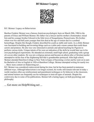 Bf Skinner Legacy
B.F. Skinner: Legacy on Behaviorism
Burrhus Frederic Skinner was a famous American psychologist, born on March 20th, 1904 to the
parents of Grace and William Skinner. His father was a lawyer and his mother a homemaker, raised
him and his younger brother Edward in the little town of Susquehanna, Pennsylvania. His brother
whom was two and half years younger than him died at the age of sixteen due to a cerebral
hemorrhage. Despite this though, Frederic described his youth as stable and warm. As a child, Skinner
was fascinated in building and inventing things such as a cabin and a steam cannon that could shoot
carrots and potatoes. He also was very interested in animals and adored teaching his Pigeons to
perform various tricks. Unique talents of his were an indication of the skills he would later use in his
own psychological experiments. He attended an extremely small high school, graduating with a group
of a seven other students. He was not a religious person and became an atheist after a Christian teacher
attempted to rid his fear of the frightening hell that is grandmother portrayed. After high school,
Skinner attended Hamilton College in New York in hopes of becoming a writer and he went on to earn
his Bachelor of Arts in English in 1926 at Hamilton College. Skinner attempted writing for nearly two
... Show more content on Helpwriting.net ...
B.F. Skinner was considered controversial during his time, but he has been painted in numerous
different ways. Although behaviorism is no longer existent, his works still remain relevant in today s
world; teachers often use reinforcement and punishment techniques to fix behavior in the classroom,
and animal trainers use frequently use his techniques to train all types of animals. Despite his
controversy due to some of his publications, Skinner left a lasting legacy on both psychology and
philosophy
... Get more on HelpWriting.net ...
 