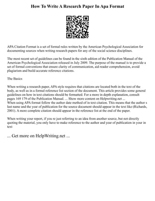 How To Write A Research Paper In Apa Format
APA Citation Format is a set of formal rules written by the American Psychological Association for
documenting sources when writing research papers for any of the social science disciplines.
The most recent set of guidelines can be found in the sixth edition of the Publication Manual of the
American Psychological Association released in July 2009. The purpose of the manual is to provide a
set of formal conventions that ensure clarity of communication, aid reader comprehension, avoid
plagiarism and build accurate reference citations.
The Basics
When writing a research paper, APA style requires that citations are located both in the text of the
body, as well as in a formal reference list section of the document. This article provides some general
guidelines on how in text citations should be formatted. For a more in depth explanation, consult
pages 169 179 of the Publication Manual. ... Show more content on Helpwriting.net ...
When using APA format follow the author date method of in text citation. This means that the author s
last name and the year of publication for the source document should appear in the text like (Richards,
2001). A more complete citation should appear in the reference list at the end of the paper.
When writing your report, if you re just referring to an idea from another source, but not directly
quoting the material, you only have to make reference to the author and year of publication in your in
text
... Get more on HelpWriting.net ...
 