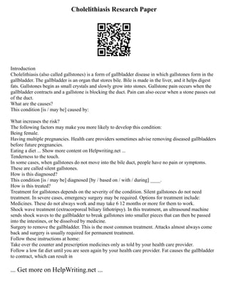 Cholelithiasis Research Paper
Introduction
Cholelithiasis (also called gallstones) is a form of gallbladder disease in which gallstones form in the
gallbladder. The gallbladder is an organ that stores bile. Bile is made in the liver, and it helps digest
fats. Gallstones begin as small crystals and slowly grow into stones. Gallstone pain occurs when the
gallbladder contracts and a gallstone is blocking the duct. Pain can also occur when a stone passes out
of the duct.
What are the causes?
This condition [is / may be] caused by:
What increases the risk?
The following factors may make you more likely to develop this condition:
Being female.
Having multiple pregnancies. Health care providers sometimes advise removing diseased gallbladders
before future pregnancies.
Eating a diet ... Show more content on Helpwriting.net ...
Tenderness to the touch.
In some cases, when gallstones do not move into the bile duct, people have no pain or symptoms.
These are called silent gallstones.
How is this diagnosed?
This condition [is / may be] diagnosed [by / based on / with / during] ____.
How is this treated?
Treatment for gallstones depends on the severity of the condition. Silent gallstones do not need
treatment. In severe cases, emergency surgery may be required. Options for treatment include:
Medicines. These do not always work and may take 6 12 months or more for them to work.
Shock wave treatment (extracorporeal biliary lithotripsy). In this treatment, an ultrasound machine
sends shock waves to the gallbladder to break gallstones into smaller pieces that can then be passed
into the intestines, or be dissolved by medicine.
Surgery to remove the gallbladder. This is the most common treatment. Attacks almost always come
back and surgery is usually required for permanent treatment.
Follow these instructions at home:
Take over the counter and prescription medicines only as told by your health care provider.
Follow a low fat diet until you are seen again by your health care provider. Fat causes the gallbladder
to contract, which can result in
... Get more on HelpWriting.net ...
 