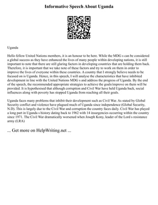 Informative Speech About Uganda
Uganda
Hello fellow United Nations members, it is an honour to be here. While the MDG s can be considered
a global success as they have enhanced the lives of many people within developing nations, it is still
important to note that there are still glaring factors in developing countries that are holding them back.
Therefore, it is important that we take note of these factors and try to work on them in order to
improve the lives of everyone within these countries. A country that I strongly believe needs to be
focused on is Uganda. Hence, in this speech, I will analyse the characteristics that have inhibited
development in line with the United Nations MDG s and address the progress of Uganda. By the end
of the speech, the recommended appropriate strategies to achieve the goals/improve on them will be
provided. It is hypothesised that although corruption and Civil War have held Uganda back, social
influences along with poverty has stopped Uganda from reaching all their goals.
Uganda faces many problems that inhibit their development such as Civil War. As stated by Global
Security conflict and violence have plagued much of Uganda since independence (Global Security,
N.D). This is largely due to the Civil War and corruption the country faces daily. Civil War has played
a long part in Uganda s history dating back to 1962 with 14 insurgencies occurring within the country
since 1971. The Civil War dramatically worsened when Joseph Kony, leader of the Lord s resistance
army (LRA)
... Get more on HelpWriting.net ...
 