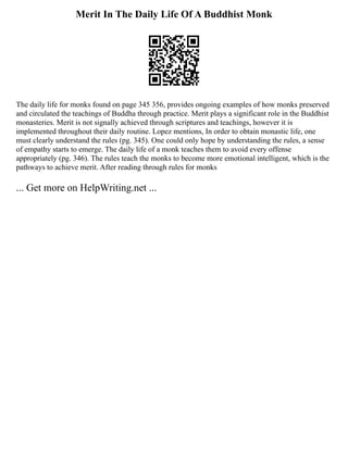 Merit In The Daily Life Of A Buddhist Monk
The daily life for monks found on page 345 356, provides ongoing examples of how monks preserved
and circulated the teachings of Buddha through practice. Merit plays a significant role in the Buddhist
monasteries. Merit is not signally achieved through scriptures and teachings, however it is
implemented throughout their daily routine. Lopez mentions, In order to obtain monastic life, one
must clearly understand the rules (pg. 345). One could only hope by understanding the rules, a sense
of empathy starts to emerge. The daily life of a monk teaches them to avoid every offense
appropriately (pg. 346). The rules teach the monks to become more emotional intelligent, which is the
pathways to achieve merit. After reading through rules for monks
... Get more on HelpWriting.net ...
 