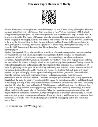 Research Paper On Richard Rorty
Richard Rorty was a philosopher who hated Philosophy. He was a 20th Century philosopher. He was a
professor at the University of Chicago. Rorty was born in New York on October of 1931. Richard
struggled in his younger years. He went into depression, was offered medical help. When he was 15,
he was registered for University of Chicago, where he attended. He was awarded a bachelor s and a
master s degree in philosophy. Richard was married and had one son, Jay, by his first wife. After being
in the army, he divorced his wife. Later, he married again and had 2 more children with that wife.
After getting out of the army, He became a professor at a University. He taught Philosophy for 21
years. In 2005, Rorty retired. From the time Richard enrolled ... Show more content on
Helpwriting.net ...
Against this approach, Rorty advocated for a novel form of American pragmatism, sometimes called
neopragmatism, in which scientific and philosophical methods form merely a set of contingent
vocabularies which people abandon or adopt over time according to social conventions and
usefulness. According to Rorty, analytic philosophy may not have lived up to its pretensions and may
not have solved the puzzles it thought it had. Yet such philosophy, in the process of finding reasons for
putting those pretensions and puzzles aside, helped earn itself an important place in the history of
ideas. By giving up on the quest for apodicticity and finality that Edmund Husserl shared with Rudolf
Carnap and Bertrand Russell, and by finding new reasons for thinking that such quest will never
succeed, analytic philosophy cleared a path that leads past scientism, just as the German idealists
cleared a path that led around empiricism. Martin Heidegger encouraged Rorty to process
permanence. For the history of western. They both underlyed persisted from plato. Rorty agreed with
Hegel about the quest for clarity. They attempted to escape for times than not. Rorty and Hegel looked
at philosophy as a way of life. They both understood eachother in a way no one else could. Philosophy
was their life, what they lived and breathed. All philosophers had different views on all things. Rorty
says there is no gap between human psychology and biology than chemistry and biology. His beliefs
follow easily from Deweyan take on Darwinism. When they accept the pragmatism then they will
disguise between human and the natural. Rortys writing was an overall view of Philosophy. A way to
cope with, and achieve our purposes and desires. Rorty says there is a difference between natural than
from social. For Rorty, some results of merging was the truth of dropping realist, anti realist, and
issues. Rorty
... Get more on HelpWriting.net ...
 