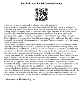 The Radicalization Of Terrorist Groups
1. How can extremist groups treat fellow human beings with such cruelty?
When we think of a person who joins a terrorist group we think that they must be a psychopath or
suffer from some form of mental illness. There has to be something wrong with that individual to be
so easily swayed into a group that is so violent and has no regard for human life. However, classic
studies like those performed by Milgram and Zimbardo proved that even stable, well adjusted
individuals can be capable of inflicting serious harm on fellow human beings without any regret.
These studies proved anyone put into the right circumstances could be lead to treat their fellow human
beings with extreme cruelty, dehumanization, or even death. Therefore, the majority of ... Show more
content on Helpwriting.net ...
However, many members are possibly just as ordinary as you or me. Radicalization does not happen
simply by listening nor by an individual s experiences but if you combine the two they amplify each
other and a terrorist could be born. The process of co radicalization was an important factor I learned
from this paper. I do not think any of us realize that as a society the West contributes to the making of
a terrorist. Muslims are drawn to the West as a society of freedom and the land of opportunity.
However, just because there are Muslim we profile and discriminate against them. In doing this most
people do not understand that we are basically radicalizing them ourselves. Terrorism is all about
division and this puts a big divide between us and the Muslim communities. Leaders and politicians of
the West that use aggressive tactics also fuel terrorism. This was made very clear when al Qaeda
reaired Donald Trump s reaction to Muslim immigration. This article has been very beneficial for me
because I am one of those that feel that we need to take on ISIS in a more aggressive manner.
However, after learning about the research regarding radicalization and group dynamics in this article
I have gained a better understanding of terrorism and how it works. As David Rothkopf wrote after the
Paris massacres last November, overreaction is precisely the wrong response to terrorism. And it s
exactly what terrorists want.... It does the work of the terrorists for the terrorists. I think this says it
... Get more on HelpWriting.net ...
 