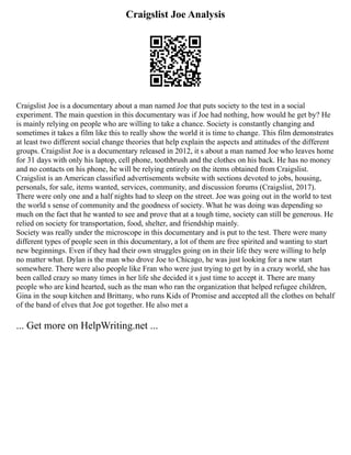 Craigslist Joe Analysis
Craigslist Joe is a documentary about a man named Joe that puts society to the test in a social
experiment. The main question in this documentary was if Joe had nothing, how would he get by? He
is mainly relying on people who are willing to take a chance. Society is constantly changing and
sometimes it takes a film like this to really show the world it is time to change. This film demonstrates
at least two different social change theories that help explain the aspects and attitudes of the different
groups. Craigslist Joe is a documentary released in 2012, it s about a man named Joe who leaves home
for 31 days with only his laptop, cell phone, toothbrush and the clothes on his back. He has no money
and no contacts on his phone, he will be relying entirely on the items obtained from Craigslist.
Craigslist is an American classified advertisements website with sections devoted to jobs, housing,
personals, for sale, items wanted, services, community, and discussion forums (Craigslist, 2017).
There were only one and a half nights had to sleep on the street. Joe was going out in the world to test
the world s sense of community and the goodness of society. What he was doing was depending so
much on the fact that he wanted to see and prove that at a tough time, society can still be generous. He
relied on society for transportation, food, shelter, and friendship mainly.
Society was really under the microscope in this documentary and is put to the test. There were many
different types of people seen in this documentary, a lot of them are free spirited and wanting to start
new beginnings. Even if they had their own struggles going on in their life they were willing to help
no matter what. Dylan is the man who drove Joe to Chicago, he was just looking for a new start
somewhere. There were also people like Fran who were just trying to get by in a crazy world, she has
been called crazy so many times in her life she decided it s just time to accept it. There are many
people who are kind hearted, such as the man who ran the organization that helped refugee children,
Gina in the soup kitchen and Brittany, who runs Kids of Promise and accepted all the clothes on behalf
of the band of elves that Joe got together. He also met a
... Get more on HelpWriting.net ...
 