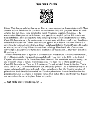 Sign Prion Disease
Prions: What they are and what they are not There are many neurological diseases in the world. Many
are ones we have found cures for or at lease have treatment to help with symptoms. Prions are much
different than that. Prions come from the two worlds Protein and Infection. This disease is the
combination of both proteins and infections cause spongiform encephalopathies. This translates to
holes in the brain . Prion diseases have many names depending on what sort of mammal that infect.
Creutzfeldt Jakob disease is the most common in humans along with Kuru, which is only found in the
cannibalistic tribes in New Guiana. There are other types of prion diseases that affect animals like
cows (Mad Cow disease), sheep (Scrapie disease) and elk/deer (Chronic Wasting Disease). Regardless
of what they are called they all have the same basic pathology. There is still a lot of mystery that
surround prion disease but now there is more information on transmission, ... Show more content on
Helpwriting.net ...
The most common is route is ingestion of diseased tissue ( John Hopkins Medicine: Prion Diseases ,
2016). This is seen in bovine spongiform encephalopathy (Mad Cow) in the 1980 s in the United
Kingdom when cows were fed diseased cow brain tissue and then it continued to spread among cows
and eventually spread to humans consuming diseased cow meat. This is what is called variant
Creutzfeldt Jakob disease. There is a different type of Creutzfeldt Jakob disease is inherited. This is
called familial CJD. The most rare variation of CJD is called sporadic. This is were the disease has a
sudden and unexplainable onset and usually affects individuals in their 60s. The other variation of
prion disease that is found in humans is Kuru. Kuru is a prion disease that was found in tribes that
practice cannibalism specifically in eating raw human brain matter. This is an extremely rare disease
and has not been discovered in places that do not practice
... Get more on HelpWriting.net ...
 