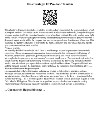 Disadvantages Of Pro-Poor Tourism
This chapter will present the studies related to growth and development of the tourism industry which
is pro poor tourism. The review of the literature for this study focuses on benefits, image building and
pro poor tourism itself. An extensive literature review has been conducted in order to shed some light
on the various sectors and concepts which may influence these phenomena called pro poor tourism. It
discussed recent trends within the pro poor that support the growth and development of tourism. This
examined the perceived benefits of tourism to the poor community and how image building help to
give poor communities some benefits.
Pro poor tourism
As stated by Pulido Fernandez in 2012, there is a wide range acknowledgement on the economic
connection of tourism (economic regeneration throughout multiplier, enhancement of balance of
payments, employment generation, poverty reduction and etc.), that led on many occasions to
overemphasize its purpose as an instrument of economic development. Tourism is often described as
an action in the direction of incrementing economic assimilation by decreasing natural and human
barriers to trade off and propagates in international capital and labor flows. The profitable activities
and the standard living of the populations can be enhanced by sustainable tourism (Sama, 2011). ...
Show more content on Helpwriting.net ...
Jobs generated directly by the tourism industry are created in hotels, travel agencies, airlines,
passenger services, restaurants and recreational facilities. The most direct effect of urban tourism in
society is tourism related employment, which give a means of support for local residents and helps
expand their living. This is the main goal of development of urban tourism plans such as park in Rizal
Park, Manila, Philippines. Nonetheless, these positive impacts of urban tourism on increasing
employment opportunities are frequently ignored in tourism research as well as in making a
... Get more on HelpWriting.net ...
 