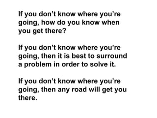 If you don’t know where you’re
going, how do you know when
you get there?
If you don’t know where you’re
going, then it is best to surround
a problem in order to solve it.
If you don’t know where you’re
going, then any road will get you
there.

 