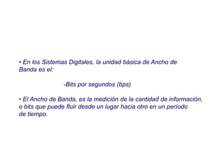• En los Sistemas Digitales, la unidad básica de Ancho de
Banda es el:
-Bits por segundos (bps)
• El Ancho de Banda, es la medición de la cantidad de información,
o bits que puede fluir desde un lugar hacia otro en un período
de tiempo.
 