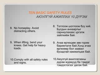 TEN BASIC SAFETY RULES
АЮУЛГҮЙ АЖИЛЛАХ 10 ДҮРЭМ
8. No horseplay. Avoid
distracting others.

8. Тоглоом шоглоом бүү хий.
Бусдын анхаарлыг
сарниулахаас үргэлж
зайлхийж бай.

9. When lifting, bend your
knees. Get help for heavy
loads.

9. Ачаа өргөхдөө зөв горим
баримталж бай.Хүнд ачаа
өргөхөөр бол заавал
бусадтай хамжилцаж бай.

10.Comply with all safety rules
and signs.

10.Аюулгүй ажиллагааны
дүрэм журмууд ба тэмдэг
тэмдэглэгээг дагаж бай.

 