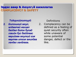 Эрдэх авир & Аюулгү й ажиллагаа
COMPLACENCY & SAFETY

2.

Тодорхойлолтууд:
Болзошгүй аюул,
2.
алдаатай нөхцөл
байдал болон бусад
хэвийн бус байдлаас
өөрийгөө аюулгүй гэж
өөртөө итгэж ажилдаа
хандах хандлага.

Definitions
Complacency can be
defined as a feeling of
quiet security often
while unaware of
some potential
danger, defect or the
like.

 