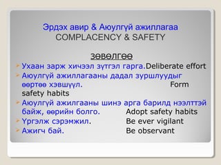 Эрдэх авир & Аюулгүй ажиллагаа
COMPLACENCY & SAFETY
ЗӨВӨЛГӨӨ
 Ухаан зарж хичээл зүтгэл гарга.Deliberate effort
 Аюулгүй ажиллагааны дадал зуршлуудыг
өөртөө хэвшүүл.
Form
safety habits
 Аюулгүй ажилгааны шинэ арга барилд нээлттэй
байж, өөрийн болго.
Adopt safety habits
 Үргэлж сэрэмжил.
Be ever vigilant
 Ажигч бай.
Be observant

 