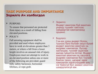TASK PURPOSE AND IMPORTANCE
Зорилго Ач холбогдол
 PURPOSE:
To ensure that personnel are protected
from injury as a result of falling from
elevated positions.
 POLICY:
Fall arresting equipment shall be
provided and used where employees
have to work at elevations greater than 3
meters, or where a fall from a lesser
height involves an unusual risk of injury.
Employees must not attempt to work in
an elevated position unless one or more
of the following are provided; guard
rails, safety harnesses, horizontal
lifelines, or rope grab.

 Зорилго:
Өндөрт ажиллаж буй ажилчин
унахад түүнийг гэмтлээс
найдвартай хамгаалахад
оршино.
 Бодлого:
3 м-ээс дээш өндөрт болон
түүнээс бага боловч аюул бүхий
өндөрт ажиллах ажилчин нь
өндрөөс хамгаалах бүсээр
хангагдаж, түүнийг ашиглаж
ажлаа гүйцэтгэх ёстой. Өндөрт
ажиллах ажилчин нь хашлага,
өндрөөс хамгаалах бүс түүнийг
бэхлэх тросс, цагираг зэрэг
хамгаалах хэрэгслүүдийн аль
нэг байхгүй бол заавал ажиллах
шаардлагагүй юм.

 