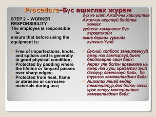 Procedure-Бү с ашиглах журам
STEP 2 – WORKER
RESPONSIBILITY
The employee is responsible
to
ensure that before using the
equipment is:






Free of imperfections, knots,
and splices and is generally
in good physical condition;
Protected by padding where
the lifeline or lanyard passes
over sharp edges;
Protected from heat, flame
or abrasive or corrosive
materials during use;

2-р үе шат.Ажилчны хариуцлага
Ажилчин аюулгүй байдлаа
хангах
үүднээс хамгаалах бүс
хэрэглэхийн
өмнө дараах үүргийг
хүлээнэ.Үүнд:






Бүсний холбоос зангилаанууд
ямар нэг гэмтэлгүй,биет
байдлаараа сайн байх;
Аврах уяа болон аргамжаа нь
ямар нэг хурц ирмэгтэй зүйл
дээгүүр дамнаагүй байх, ба
түүнээс хамгаалагдсан байх;
Ашиглах явцад өндөр
температур,дөл болон элээх
үрэх хатуу материалаас
хамгаалагдсан байх;

 