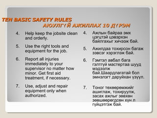 TEN BASIC SAFETY RULES
АЮУЛГҮ Й АЖИЛЛАХ 10 ДҮ РЭМ
4.

Ажлын байраа эмх
цэгцтэй цэвэрхэн
байлгахыг хичээж бай.

5.

Ажилдаа тохирсон багаж
зэвсэг хэрэглэж бай.

Report all injuries
immediately to your
supervisor no matter how
minor. Get first aid
treatment, if necessary.

6.

Гэмтэл авбал бага
гэлтгүй мастертаа шууд
мэдээлж
бай.Шаардлагатай бол
эмнэлэгт даруйхан үзүүл.

Use, adjust and repair
equipment only when
authorized.

7.

Тоног төхөөрөмжийг
ашиглаж, тохируулж,
засах ажлыг зөвхөн
зөвшөөрөгдсөн хүн л
гүйцэтгэж бай.

4.

Help keep the jobsite clean
and orderly.

5.

Use the right tools and
equipment for the job.

6.

7.

 