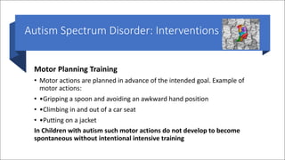 Autism Spectrum Disorder: Interventions
Motor Planning Training
• Motor actions are planned in advance of the intended goal. Example of
motor actions:
• •Gripping a spoon and avoiding an awkward hand position
• •Climbing in and out of a car seat
• •Putting on a jacket
In Children with autism such motor actions do not develop to become
spontaneous without intentional intensive training
 