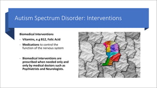 Autism Spectrum Disorder: Interventions
Biomedical Interventions
- Vitamins, e.g B12, Folic Acid
- Medications to control the
function of the nervous system
- Biomedical interventions are
prescribed when needed only and
only by medical doctors such as
Psychiatrists and Neurologists.
 