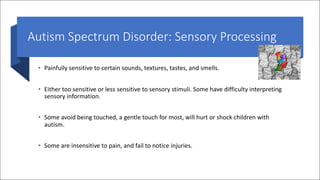 Autism Spectrum Disorder: Sensory Processing
• Painfully sensitive to certain sounds, textures, tastes, and smells.
• Either too sensitive or less sensitive to sensory stimuli. Some have difficulty interpreting
sensory information.
• Some avoid being touched, a gentle touch for most, will hurt or shock children with
autism.
• Some are insensitive to pain, and fail to notice injuries.
 