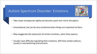 Autism Spectrum Disorder: Emotions
• Take major emergencies lightly but become upset over minor disruption.
• Unemotional, but can be very emotional when things are important to them.
• May exaggerate the expression of certain emotions, when they express.
• Usually, have difficulty regulating their emotions. Will have verbal outburst,
usually in overwhelming environment.
 