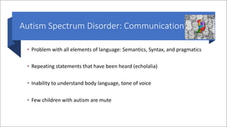 Autism Spectrum Disorder: Communication
• Problem with all elements of language: Semantics, Syntax, and pragmatics
• Repeating statements that have been heard (echolalia)
• Inability to understand body language, tone of voice
• Few children with autism are mute
 