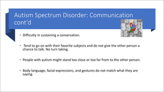 Autism Spectrum Disorder: Communication
cont’d
• Difficulty in sustaining a conversation.
• Tend to go on with their favorite subjects and do not give the other person a
chance to talk. No turn taking.
• People with autism might stand too close or too far from to the other person.
• Body language, facial expressions, and gestures do not match what they are
saying.
 