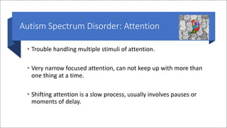 Autism Spectrum Disorder: Attention
• Trouble handling multiple stimuli of attention.
• Very narrow focused attention, can not keep up with more than
one thing at a time.
• Shifting attention is a slow process, usually involves pauses or
moments of delay.
 