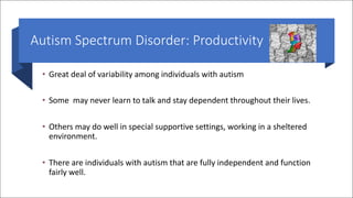 Autism Spectrum Disorder: Productivity
• Great deal of variability among individuals with autism
• Some may never learn to talk and stay dependent throughout their lives.
• Others may do well in special supportive settings, working in a sheltered
environment.
• There are individuals with autism that are fully independent and function
fairly well.
 