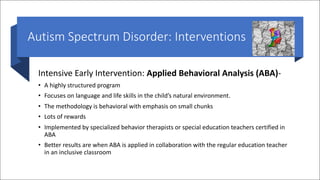 Autism Spectrum Disorder: Interventions
Intensive Early Intervention: Applied Behavioral Analysis (ABA)-
• A highly structured program
• Focuses on language and life skills in the child’s natural environment.
• The methodology is behavioral with emphasis on small chunks
• Lots of rewards
• Implemented by specialized behavior therapists or special education teachers certified in
ABA
• Better results are when ABA is applied in collaboration with the regular education teacher
in an inclusive classroom
 