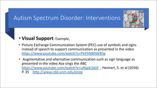 Autism Spectrum Disorder: Interventions
• Visual Support: Example,
• Picture Exchange Communication System (PEC) use of symbols and signs
instead of speech to support communication as presented in the video
https://www.youtube.com/watch?v=PVFhNBDWRtw
• Augmentative and alternative communication such as sign language as
presented in the video Ava sings the ABC
https://www.youtube.com/watch?v=izNjpkI3dJE , Heimerl, S. et al (2016)
P. 35 http://www.cdd.unm.edu/ecep
 