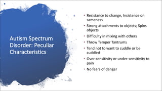 Autism Spectrum
Disorder: Peculiar
Characteristics
• Resistance to change, Insistence on
sameness
• Strong attachments to objects; Spins
objects
• Difficulty in mixing with others
• Throw Temper Tantrums
• Tend not to want to cuddle or be
cuddled
• Over-sensitivity or under-sensitivity to
pain
• No fears of danger
 