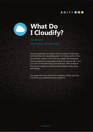 1www.aditi.com
What Do
I Cloudify?
Cloud computing is no longer only a buzzword. Enterprises
across the domain are talking about it; in other words, it has
moved from “what it is” to “how can it help” the enterprise.
Cloud computing is a paradigm shift for IT services and is not
just a set of new technology and tools but is the change in
the way we respond to the business problems today using
technology.
This paper discusses cloud service delivery models and how
to choose your preferred delivery platform.
www.aditi.com
Sachin Sancheti
Cloud Architect, Aditi Technologies
 