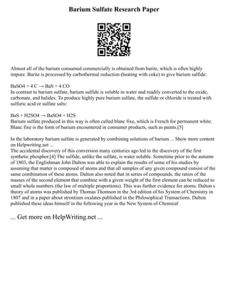 Barium Sulfate Research Paper
Almost all of the barium consumed commercially is obtained from barite, which is often highly
impure. Barite is processed by carbothermal reduction (heating with coke) to give barium sulfide:
BaSO4 + 4 C → BaS + 4 CO
In contrast to barium sulfate, barium sulfide is soluble in water and readily converted to the oxide,
carbonate, and halides. To produce highly pure barium sulfate, the sulfide or chloride is treated with
sulfuric acid or sulfate salts:
BaS + H2SO4 → BaSO4 + H2S
Barium sulfate produced in this way is often called blanc fixe, which is French for permanent white.
Blanc fixe is the form of barium encountered in consumer products, such as paints.[5]
In the laboratory barium sulfate is generated by combining solutions of barium ... Show more content
on Helpwriting.net ...
The accidental discovery of this conversion many centuries ago led to the discovery of the first
synthetic phosphor.[4] The sulfide, unlike the sulfate, is water soluble. Sometime prior to the autumn
of 1803, the Englishman John Dalton was able to explain the results of some of his studies by
assuming that matter is composed of atoms and that all samples of any given compound consist of the
same combination of these atoms. Dalton also noted that in series of compounds, the ratios of the
masses of the second element that combine with a given weight of the first element can be reduced to
small whole numbers (the law of multiple proportions). This was further evidence for atoms. Dalton s
theory of atoms was published by Thomas Thomson in the 3rd edition of his System of Chemistry in
1807 and in a paper about strontium oxalates published in the Philosophical Transactions. Dalton
published these ideas himself in the following year in the New System of Chemical
... Get more on HelpWriting.net ...
 